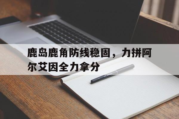 米兰体育亚洲官网-包含鹿岛鹿角防线稳固,力拼阿尔艾因全力拿分的词条